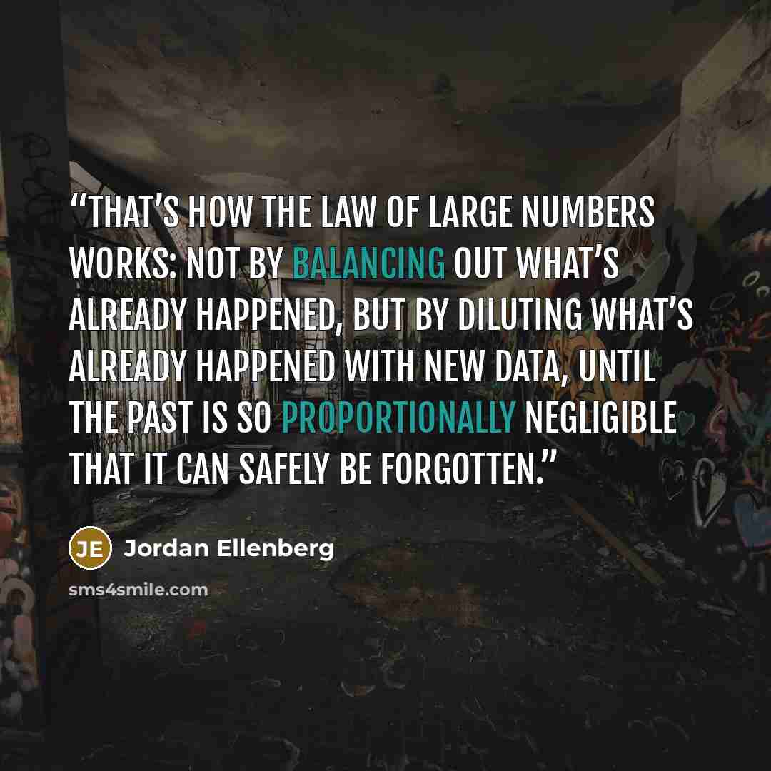 “That’s how the Law of Large Numbers works: not by balancing out what’s already happened, but by diluting what’s already happened with new data, until the past is so proportionally negligible that it can safely be forgotten.” quote by Jordan Ellenberg