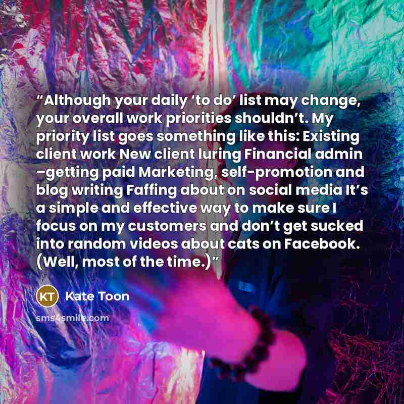 “Although your daily ‘to do’ list may change, your overall work priorities shouldn’t. My priority list goes something like this: Existing client work New client luring Financial admin –getting paid Marketing, self-promotion and blog writing Faffing about on social media It’s a simple and effective…” quote by Kate Toon