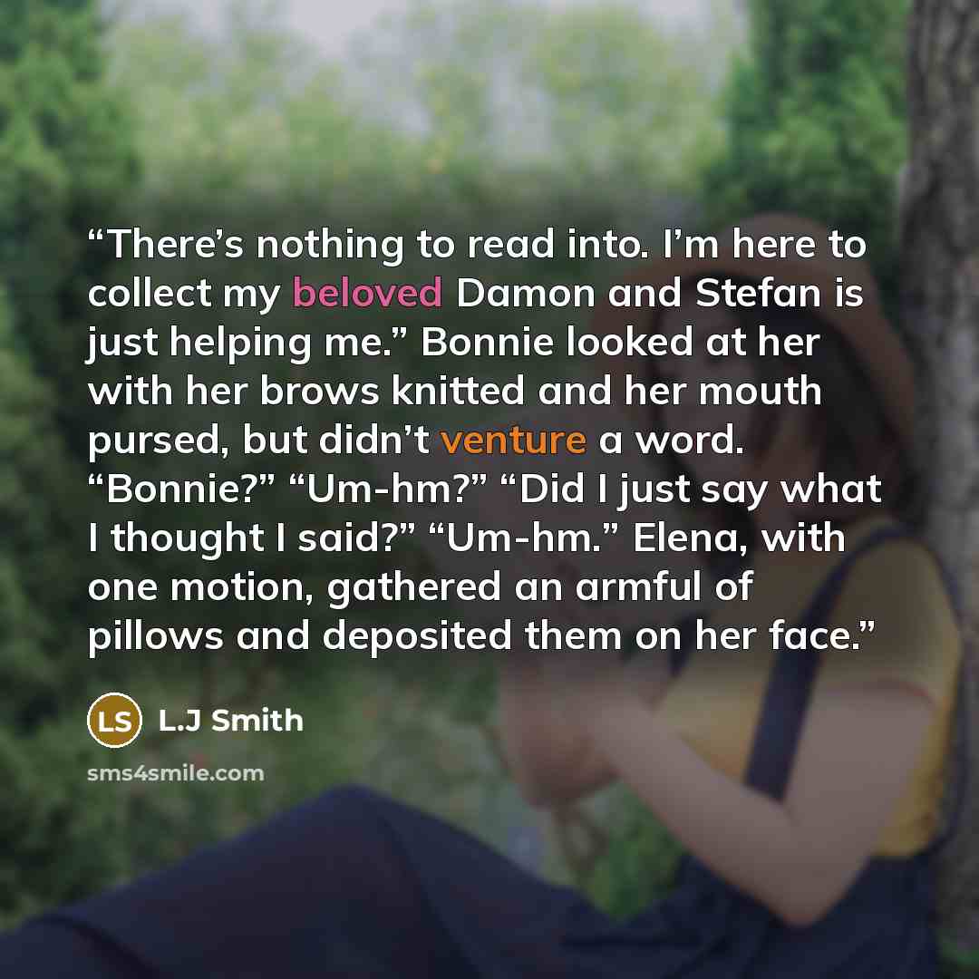 “There’s nothing to read into. I’m here to collect my beloved Damon and Stefan is just helping me.” Bonnie looked at her with her brows knitted and her mouth pursed, but didn’t venture a word. “Bonnie?” “Um-hm?” “Did I just say what I thought I said?” “Um-hm.” Elena, with one motion, gathered an…” quote by l.j smith