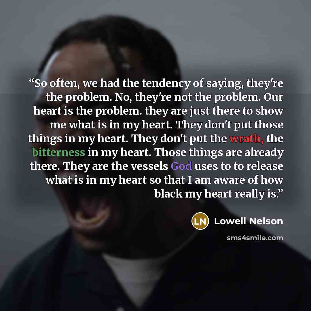“So often, we had the tendency of saying, they're the problem. No, they're not the problem. Our heart is the problem. they are just there to show me what is in my heart. They don't put those things in my heart. They don't put the wrath, the bitterness in my heart. Those things are already there…” quote by Lowell Nelson