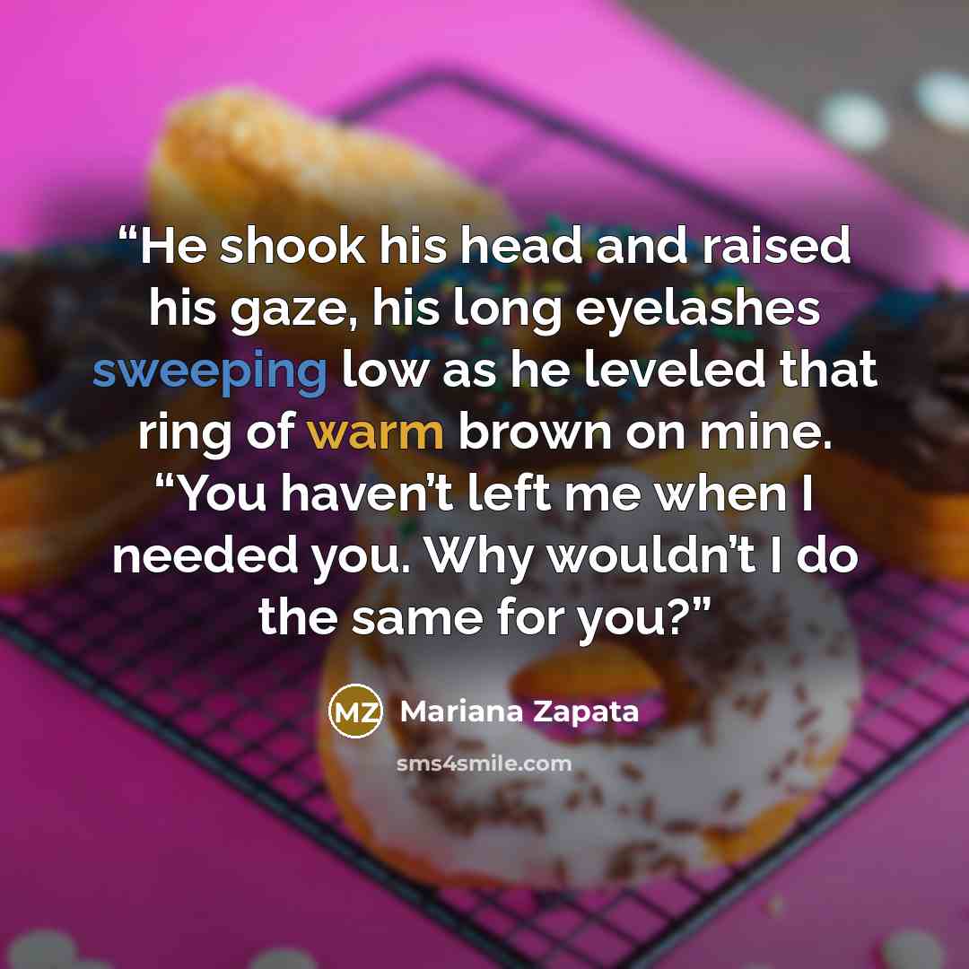 “He shook his head and raised his gaze, his long eyelashes sweeping low as he leveled that ring of warm brown on mine. “You haven’t left me when I needed you. Why wouldn’t I do the same for you?” quote by Mariana Zapata