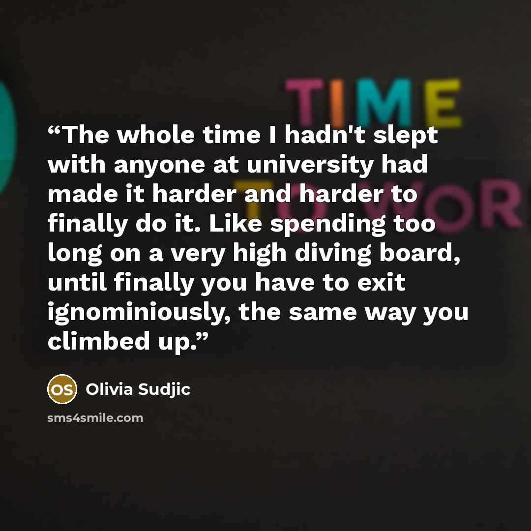 “The whole time I hadn't slept with anyone at university had made it harder and harder to finally do it. Like spending too long on a very high diving board, until finally you have to exit ignominiously, the same way you climbed up.” quote by Olivia Sudjic