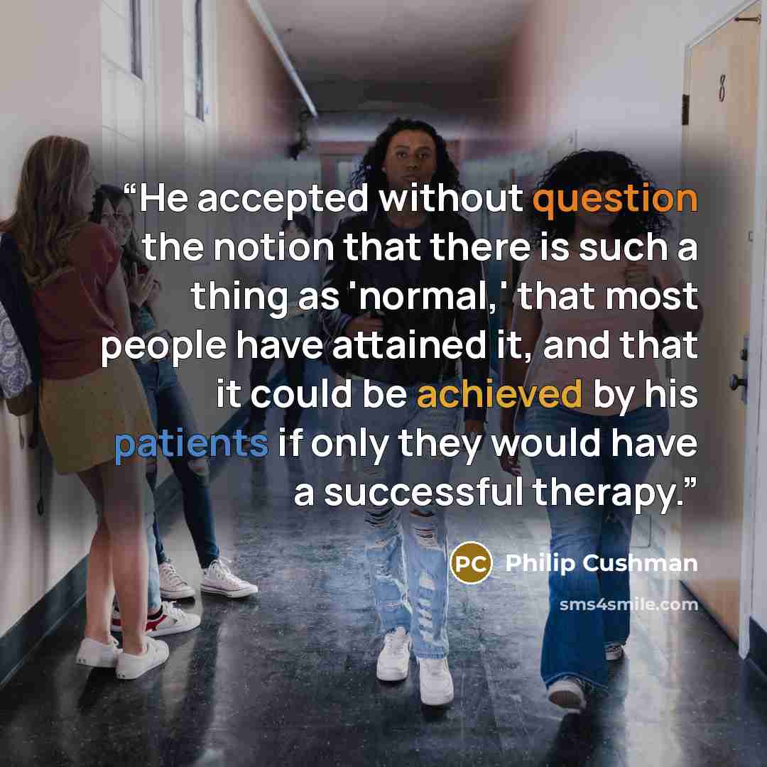 “He accepted without question the notion that there is such a thing as 'normal,' that most people have attained it, and that it could be achieved by his patients if only they would have a successful therapy.” quote by Philip Cushman
