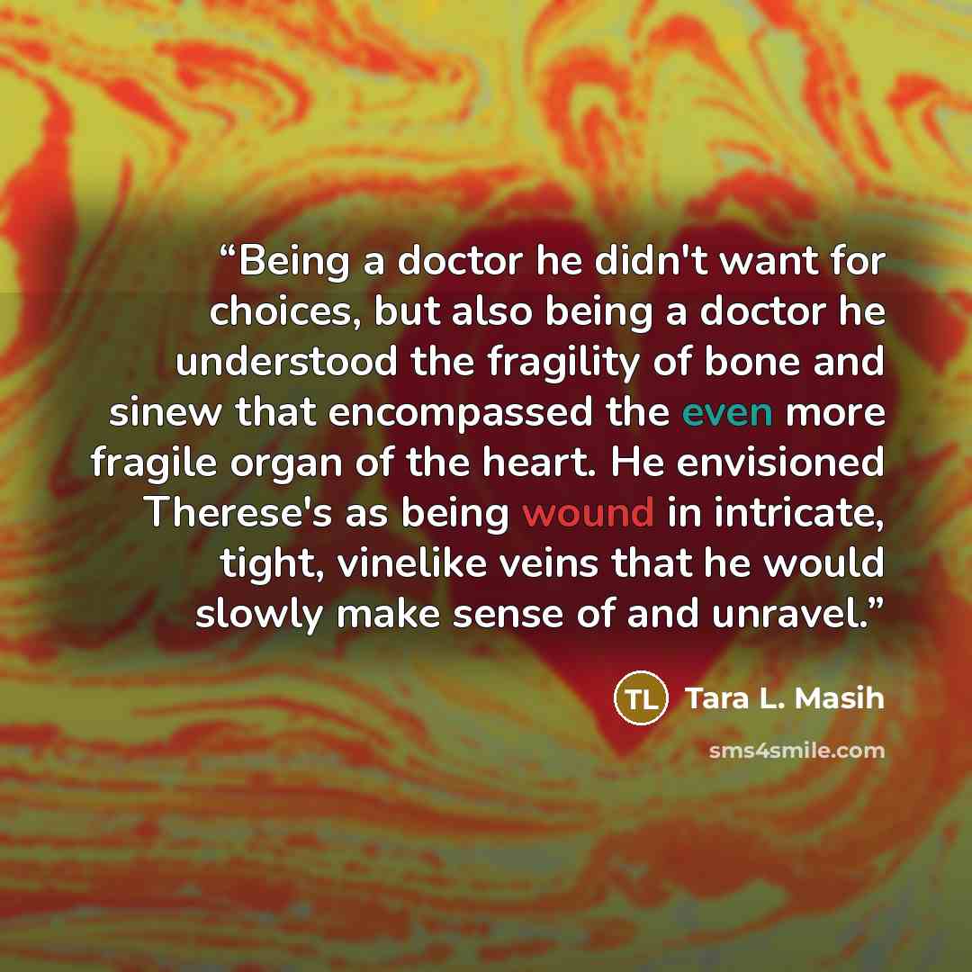“Being a doctor he didn't want for choices, but also being a doctor he understood the fragility of bone and sinew that encompassed the even more fragile organ of the heart. He envisioned Therese's as being wound in intricate, tight, vinelike veins that he would slowly make sense of and unravel.” quote by Tara L. Masih