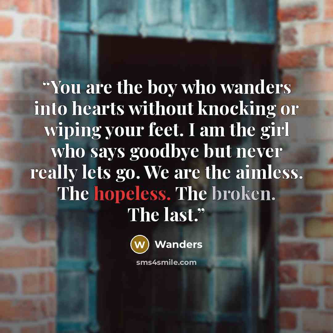 “You are the boy who wanders into hearts without knocking or wiping your feet. I am the girl who says goodbye but never really lets go. We are the aimless. The hopeless. The broken. The last.” quote by Wanders