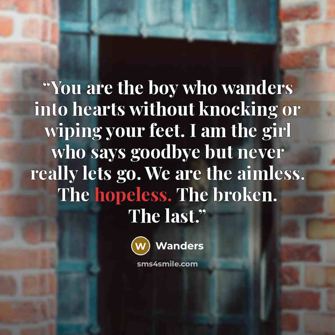 “You are the boy who wanders into hearts without knocking or wiping your feet. I am the girl who says goodbye but never really lets go. We are the aimless. The hopeless. The broken. The last.” quote by Wanders