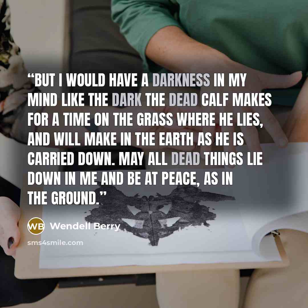 “But I would have a darkness in my mind like the dark the dead calf makes for a time on the grass where he lies, and will make in the earth as he is carried down. May all dead things lie down in me and be at peace, as in the ground.” quote by Wendell Berry