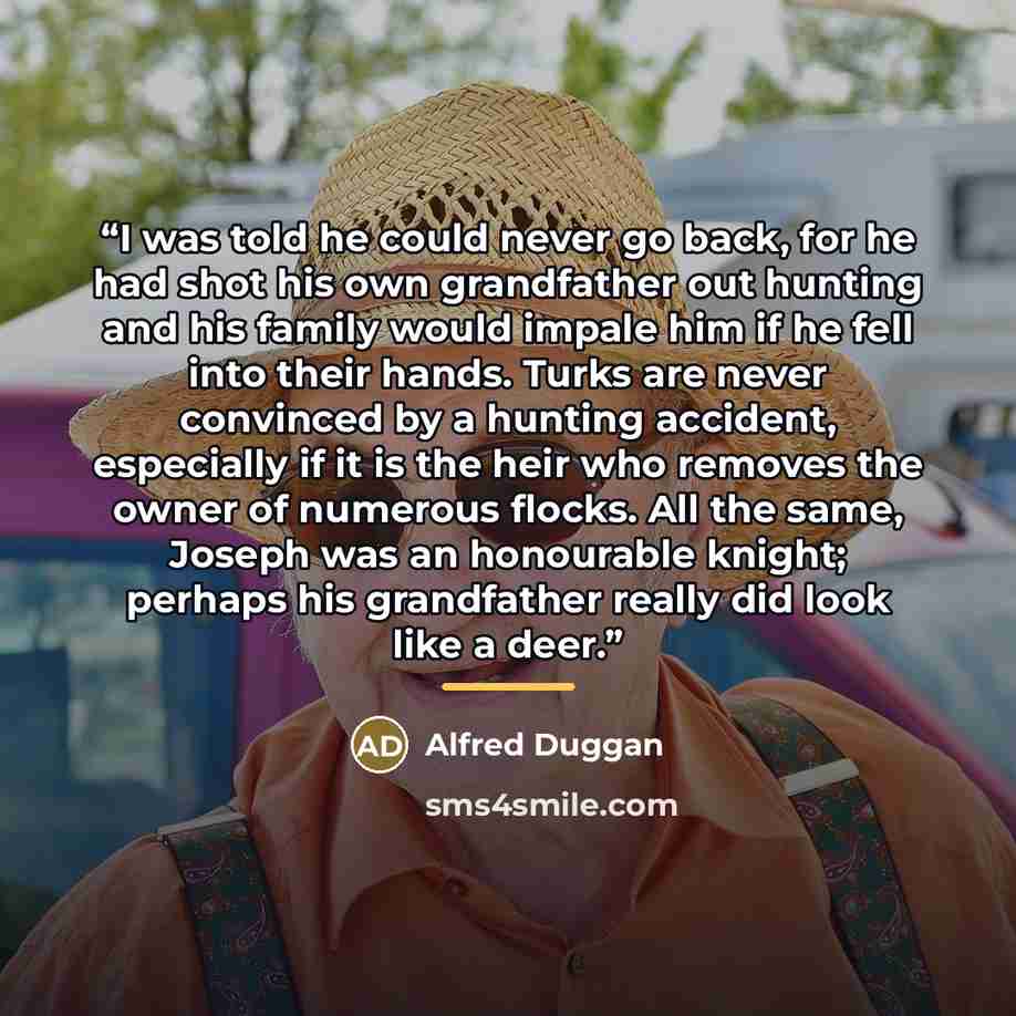 “I was told he could never go back, for he had shot his own grandfather out hunting and his family would impale him if he fell into their hands. Turks are never convinced by a hunting accident, especially if it is the heir who removes the owner of numerous flocks. All the same, Joseph was an…” quote by Alfred Duggan