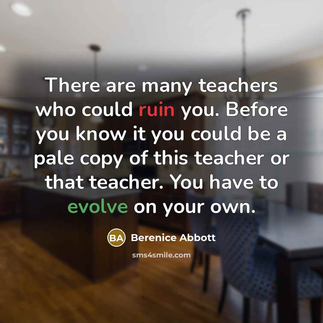 “There are many teachers who could ruin you. Before you know it you could be a pale copy of this teacher or that teacher. You have to evolve on your own.” quote by Berenice Abbott