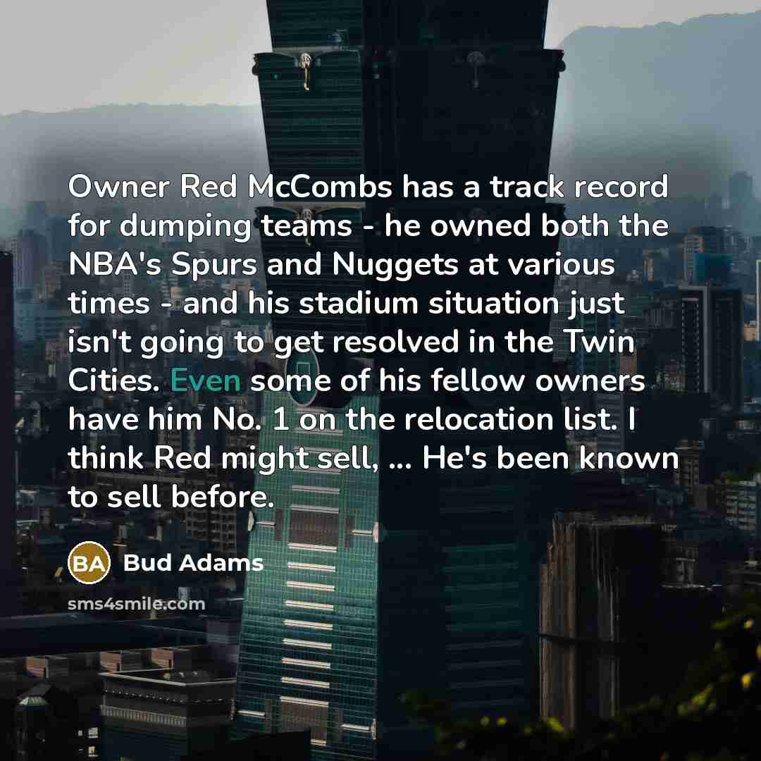 “Owner Red McCombs has a track record for dumping teams - he owned both the NBA's Spurs and Nuggets at various times - and his stadium situation just isn't going to get resolved in the Twin Cities. Even some of his fellow owners have him No. 1 on the relocation list. I think Red might sell…” quote by Bud Adams