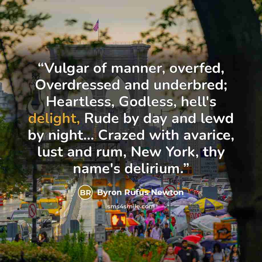 “Vulgar of manner, overfed, Overdressed and underbred; Heartless, Godless, hell's delight, Rude by day and lewd by night… Crazed with avarice, lust and rum, New York, thy name's delirium.” quote by Byron Rufus Newton