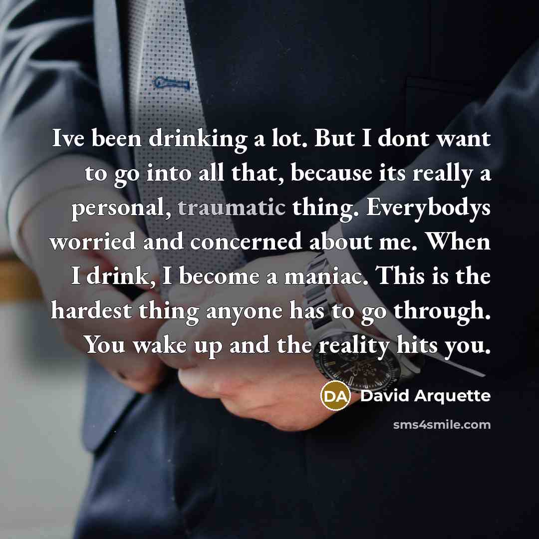 “Ive been drinking a lot. But I dont want to go into all that, because its really a personal, traumatic thing. Everybodys worried and concerned about me. When I drink, I become a maniac. This is the hardest thing anyone has to go through. You wake up and the reality hits you.” quote by David Arquette