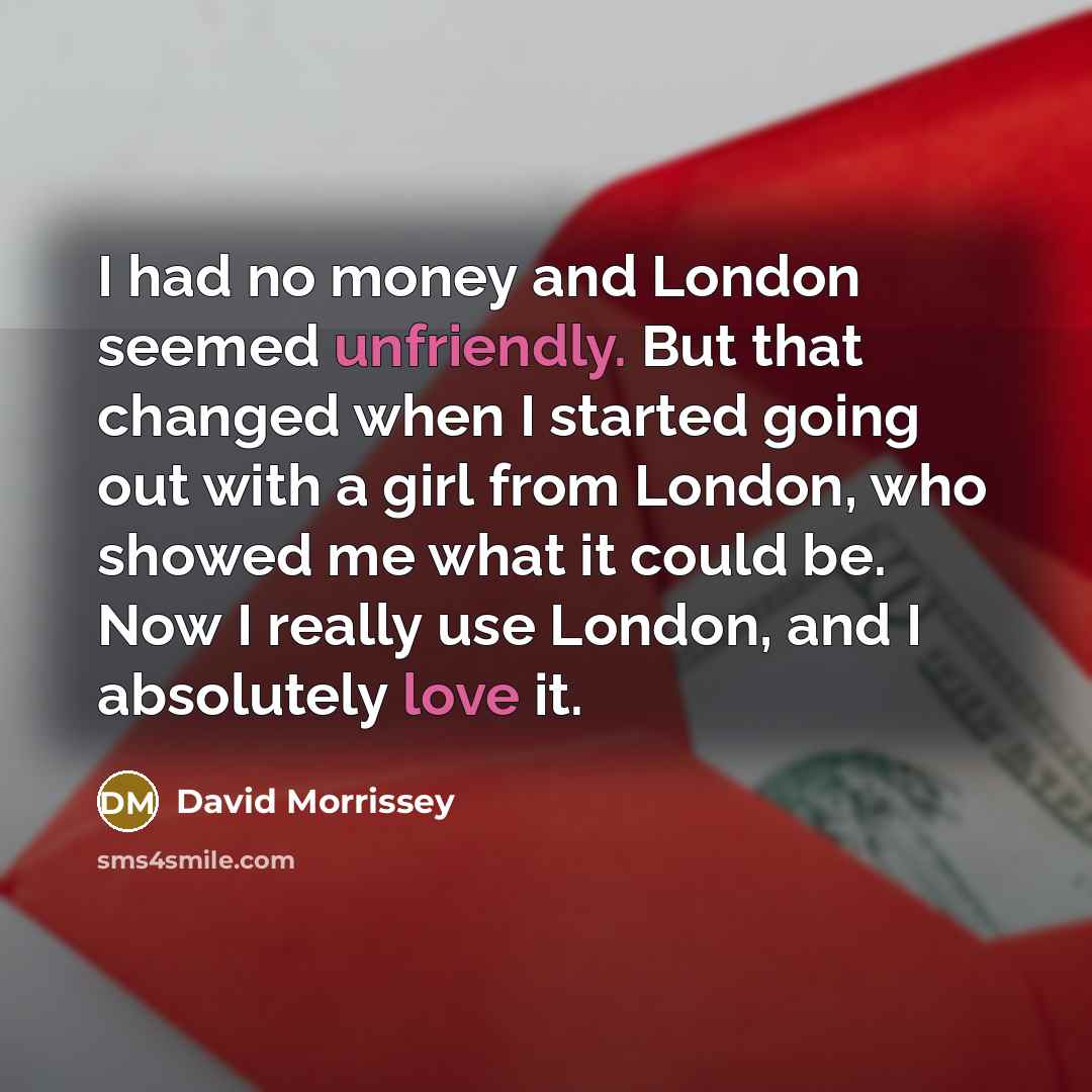 “I had no money and London seemed unfriendly. But that changed when I started going out with a girl from London, who showed me what it could be. Now I really use London, and I absolutely love it.” quote by David Morrissey