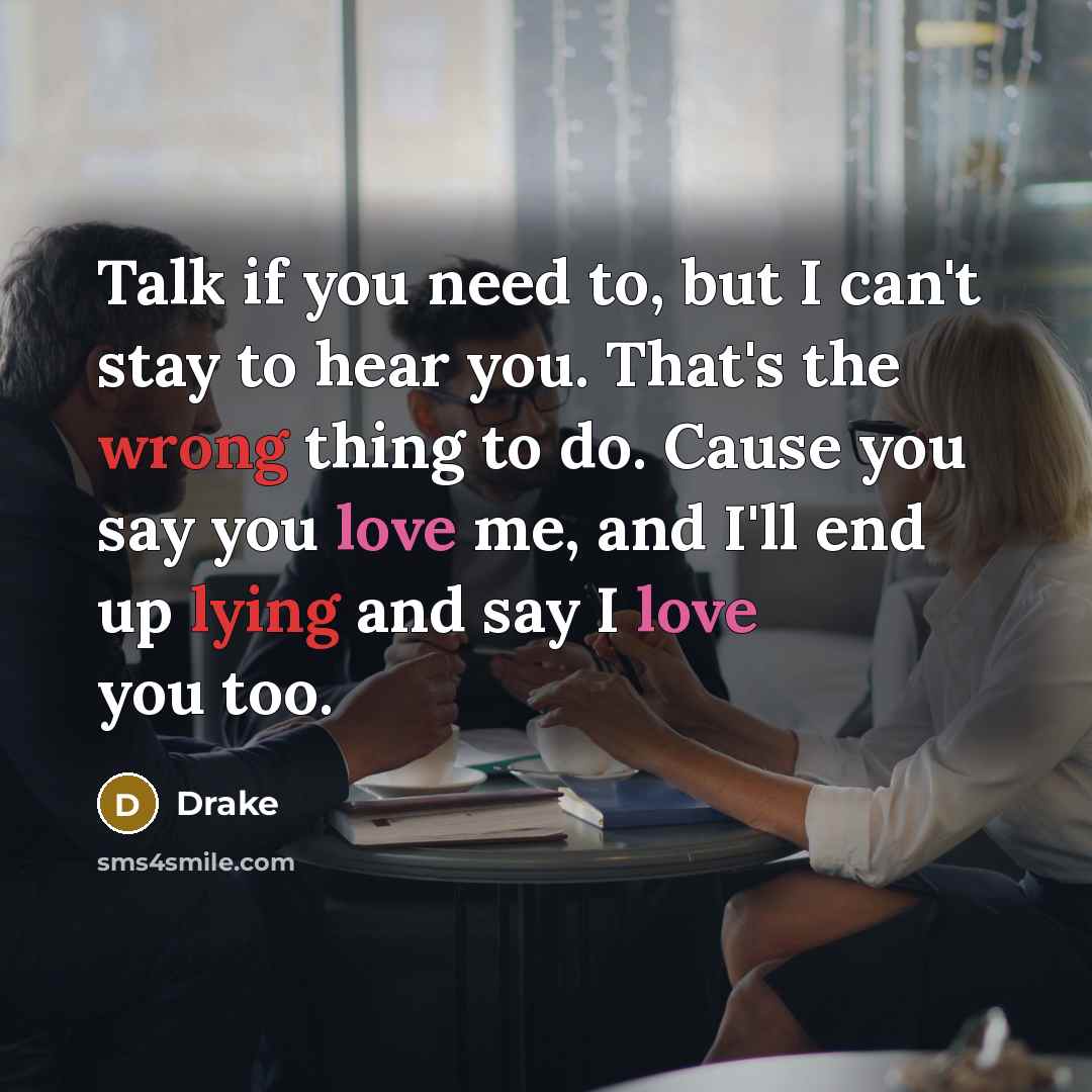 “Talk if you need to, but I can't stay to hear you. That's the wrong thing to do. Cause you say you love me, and I'll end up lying and say I love you too.” quote by Drake