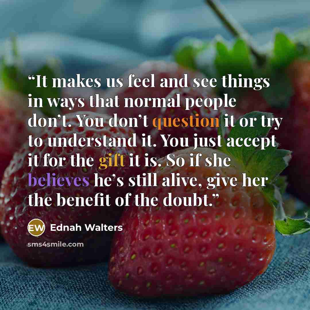“It makes us feel and see things in ways that normal people don’t. You don’t question it or try to understand it. You just accept it for the gift it is. So if she believes he’s still alive, give her the benefit of the doubt.” quote by Ednah Walters