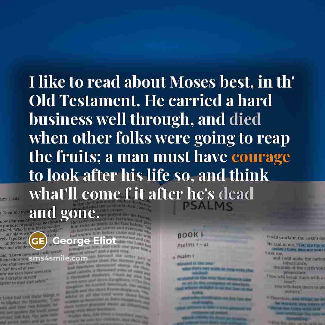 “I like to read about Moses best, in th' Old Testament. He carried a hard business well through, and died when other folks were going to reap the fruits; a man must have courage to look after his life so, and think what'll come f it after he's dead and gone.” quote by George Eliot