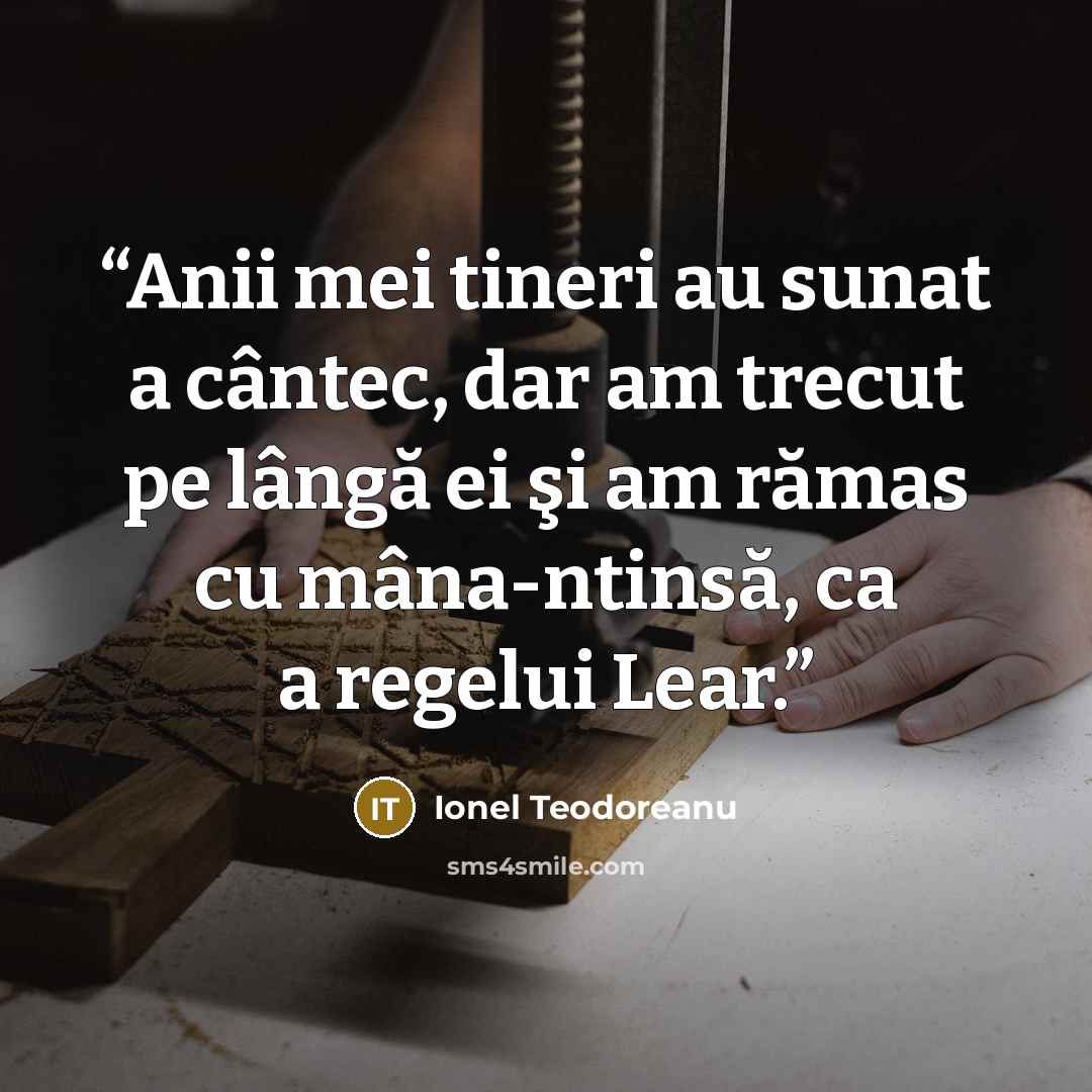 “Anii mei tineri au sunat a cântec, dar am trecut pe lângă ei şi am rămas cu mâna-ntinsă, ca a regelui Lear.” quote by Ionel Teodoreanu
