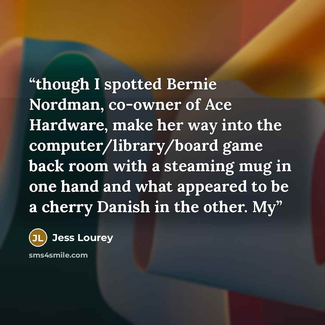 “though I spotted Bernie Nordman, co-owner of Ace Hardware, make her way into the computer/library/board game back room with a steaming mug in one hand and what appeared to be a cherry Danish in the other. My” quote by Jess Lourey