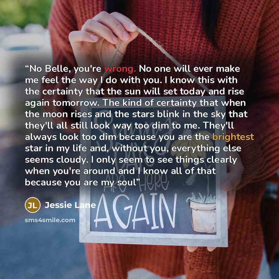 “No Belle, you're wrong. No one will ever make me feel the way I do with you. I know this with the certainty that the sun will set today and rise again tomorrow. The kind of certainty that when the moon rises and the stars blink in the sky that they'll all still look way too dim to me. They'll…” quote by Jessie Lane