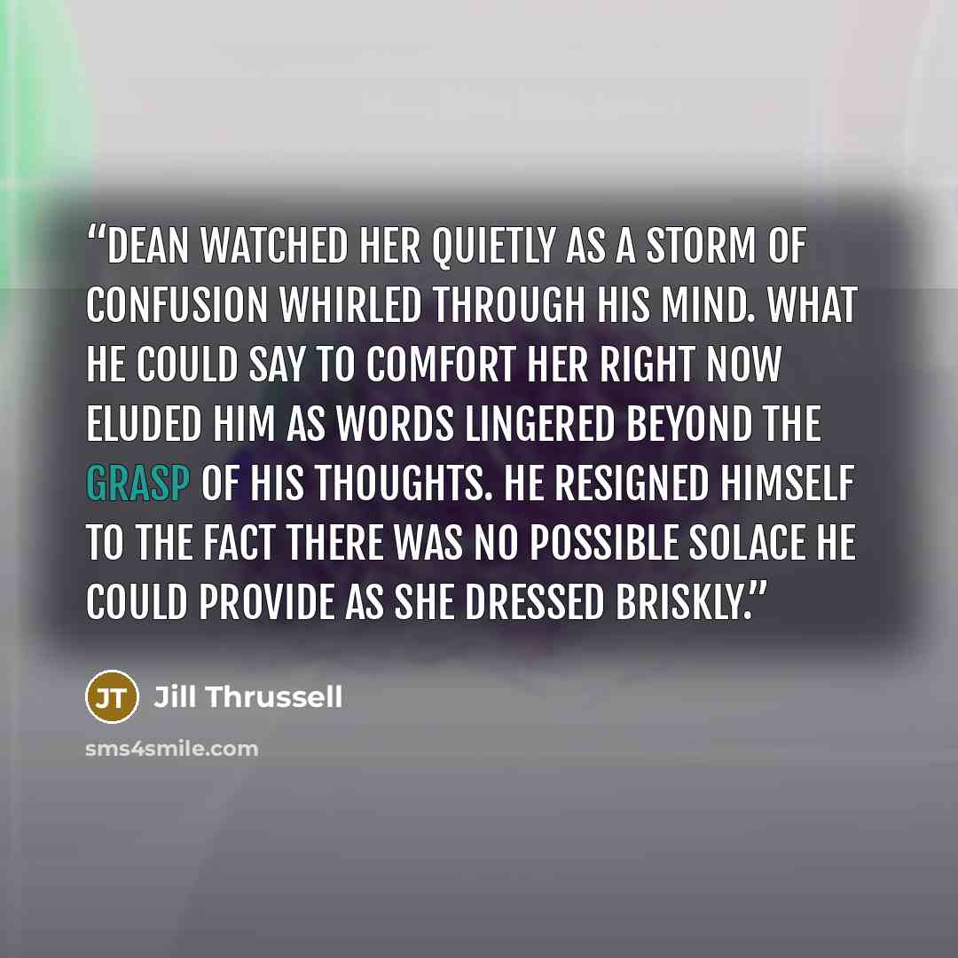 “Dean watched her quietly as a storm of confusion whirled through his mind. What he could say to comfort her right now eluded him as words lingered beyond the grasp of his thoughts. He resigned himself to the fact there was no possible solace he could provide as she dressed briskly.” quote by Jill Thrussell