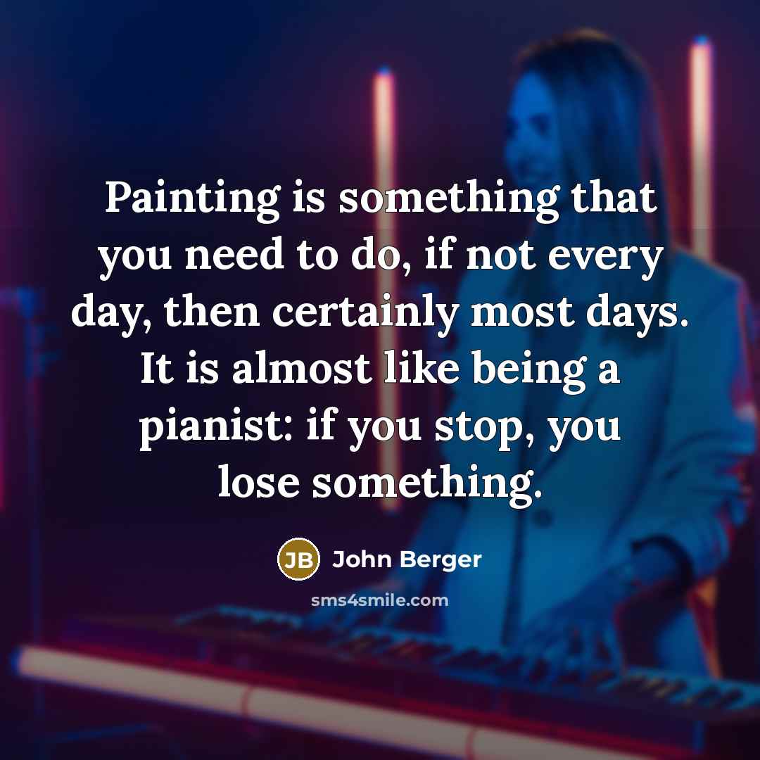 “Painting is something that you need to do, if not every day, then certainly most days. It is almost like being a pianist: if you stop, you lose something.” quote by John Berger