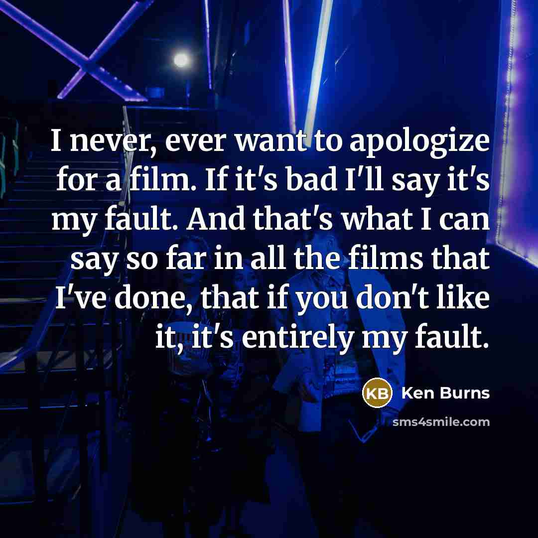 “I never, ever want to apologize for a film. If it's bad I'll say it's my fault. And that's what I can say so far in all the films that I've done, that if you don't like it, it's entirely my fault.” quote by Ken Burns