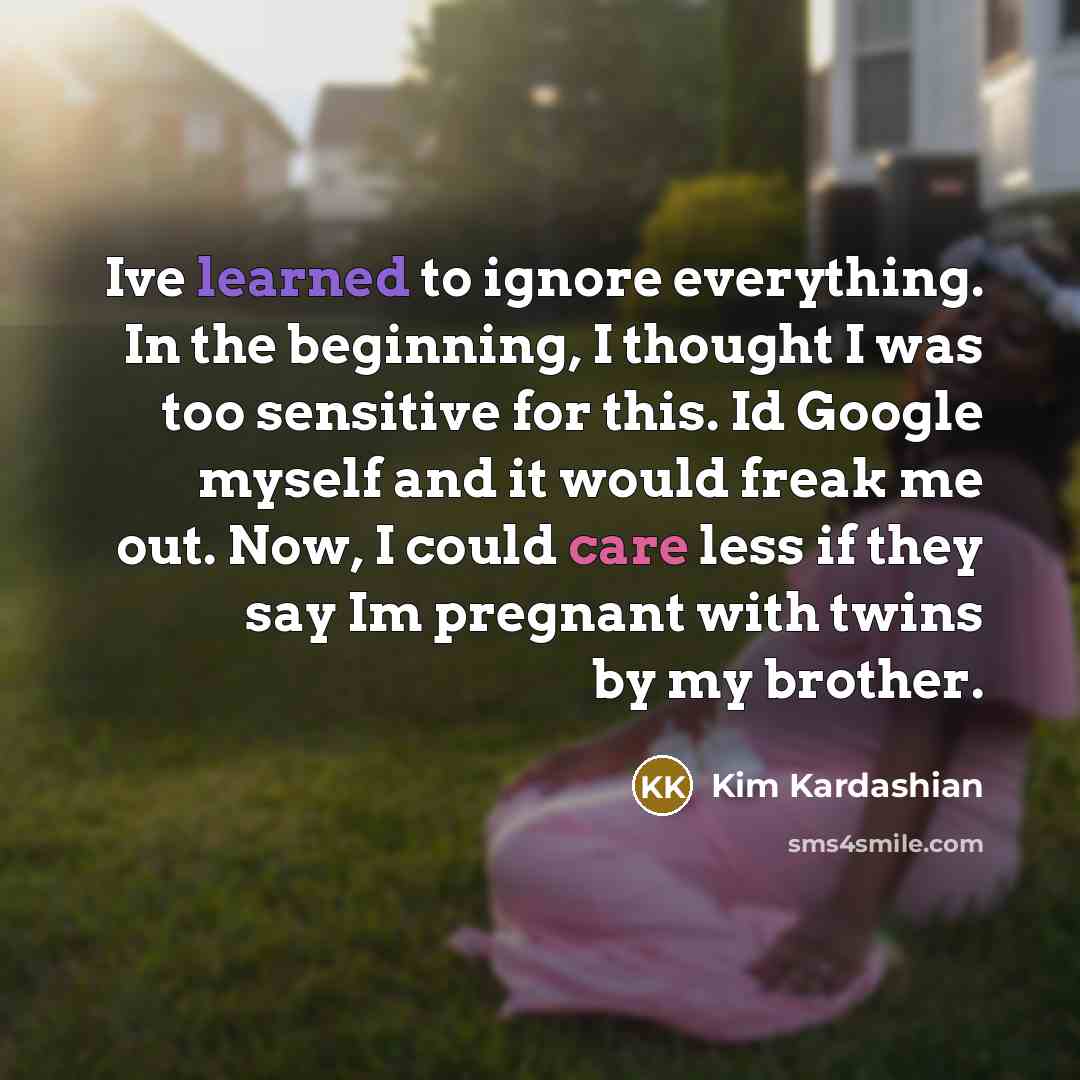 “Ive learned to ignore everything. In the beginning, I thought I was too sensitive for this. Id Google myself and it would freak me out. Now, I could care less if they say Im pregnant with twins by my brother.” quote by Kim Kardashian