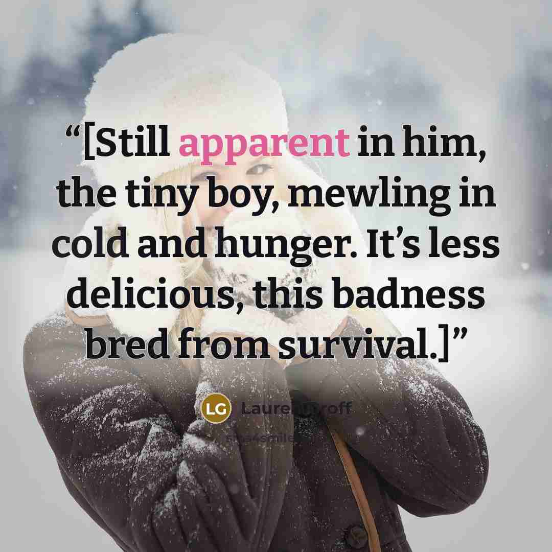 “[Still apparent in him, the tiny boy, mewling in cold and hunger. It’s less delicious, this badness bred from survival.]” quote by Lauren Groff