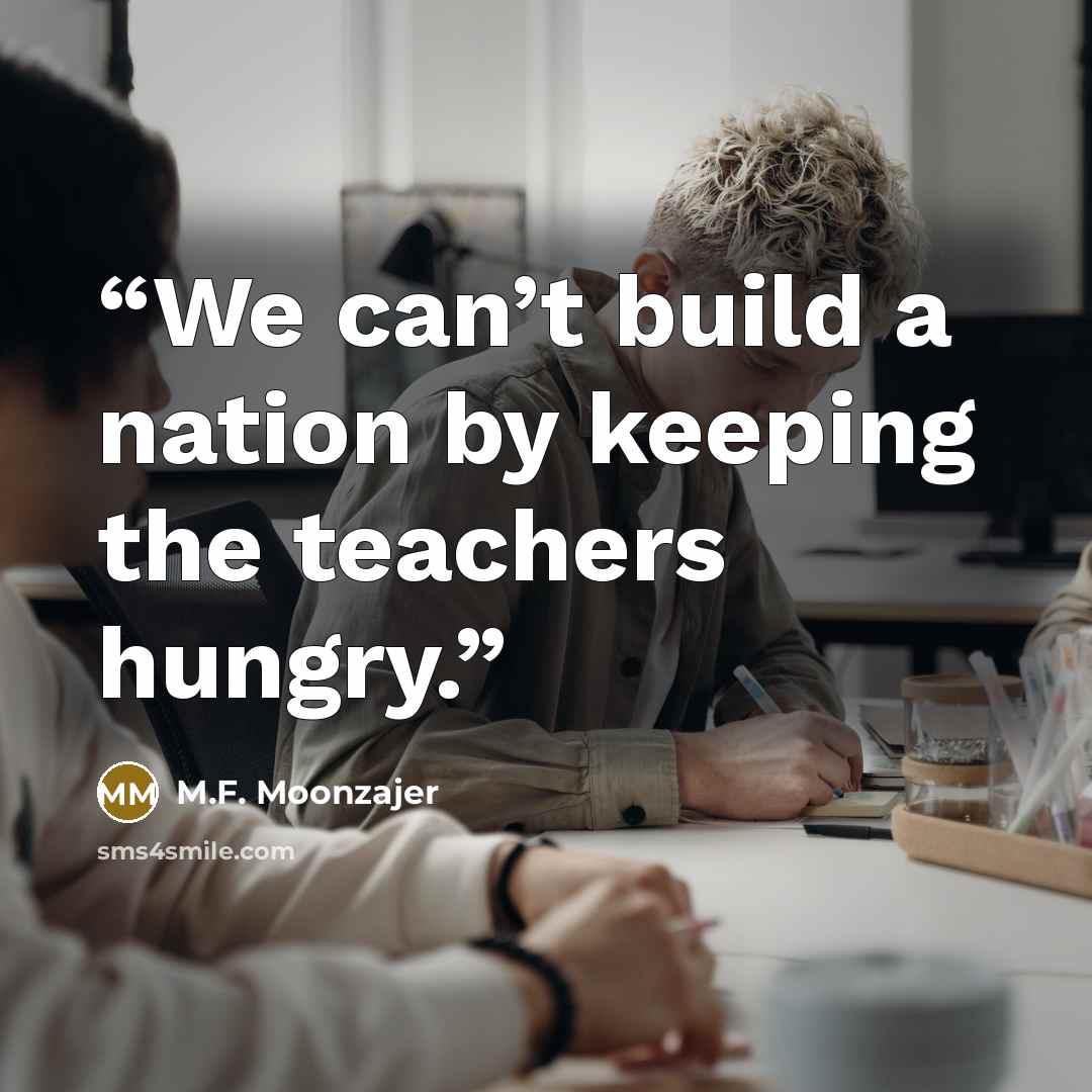 “We can’t build a nation by keeping the teachers hungry.” quote by M.F. Moonzajer
