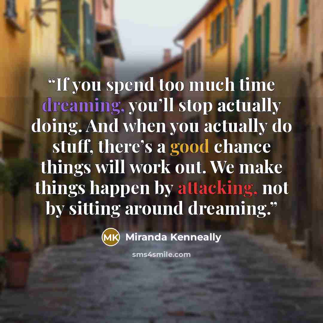 “If you spend too much time dreaming, you’ll stop actually doing. And when you actually do stuff, there’s a good chance things will work out. We make things happen by attacking, not by sitting around dreaming.” quote by Miranda Kenneally