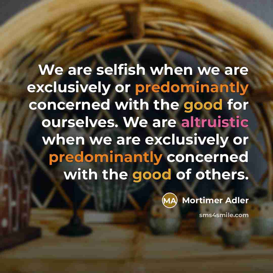 “We are selfish when we are exclusively or predominantly concerned with the good for ourselves. We are altruistic when we are exclusively or predominantly concerned with the good of others.” quote by Mortimer Adler