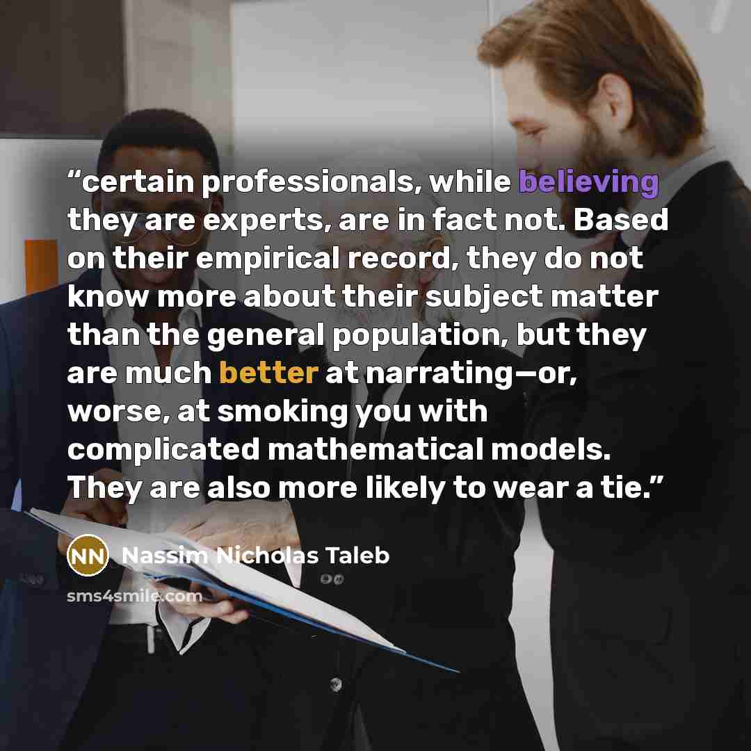 “certain professionals, while believing they are experts, are in fact not. Based on their empirical record, they do not know more about their subject matter than the general population, but they are much better at narrating—or, worse, at smoking you with complicated mathematical models. They are…” quote by Nassim Nicholas Taleb