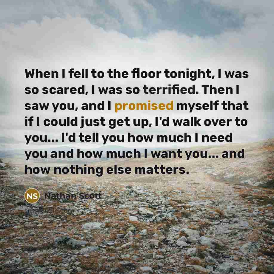 “When I fell to the floor tonight, I was so scared, I was so terrified. Then I saw you, and I promised myself that if I could just get up, I'd walk over to you... I'd tell you how much I need you and how much I want you... and how nothing else matters.” quote by Nathan Scott