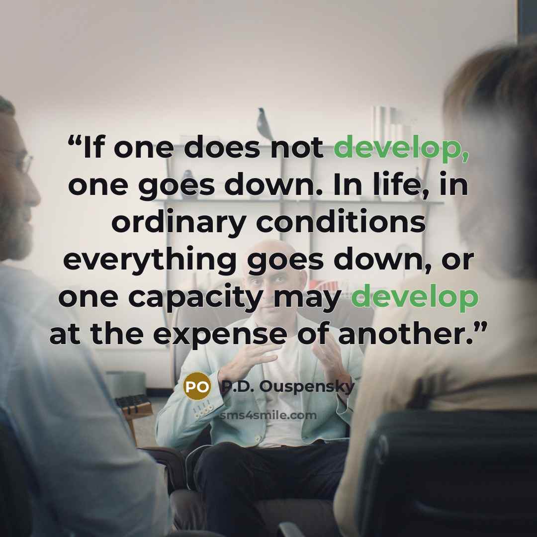 “If one does not develop, one goes down. In life, in ordinary conditions everything goes down, or one capacity may develop at the expense of another.” quote by P.D. Ouspensky