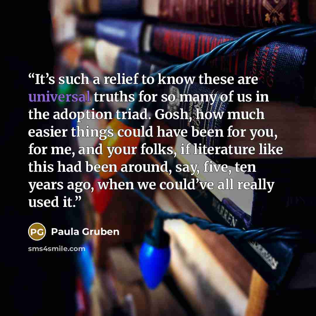 “It’s such a relief to know these are universal truths for so many of us in the adoption triad. Gosh, how much easier things could have been for you, for me, and your folks, if literature like this had been around, say, five, ten years ago, when we could’ve all really used it.” quote by Paula Gruben
