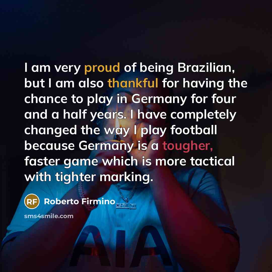 “I am very proud of being Brazilian, but I am also thankful for having the chance to play in Germany for four and a half years. I have completely changed the way I play football because Germany is a tougher, faster game which is more tactical with tighter marking.” quote by Roberto Firmino
