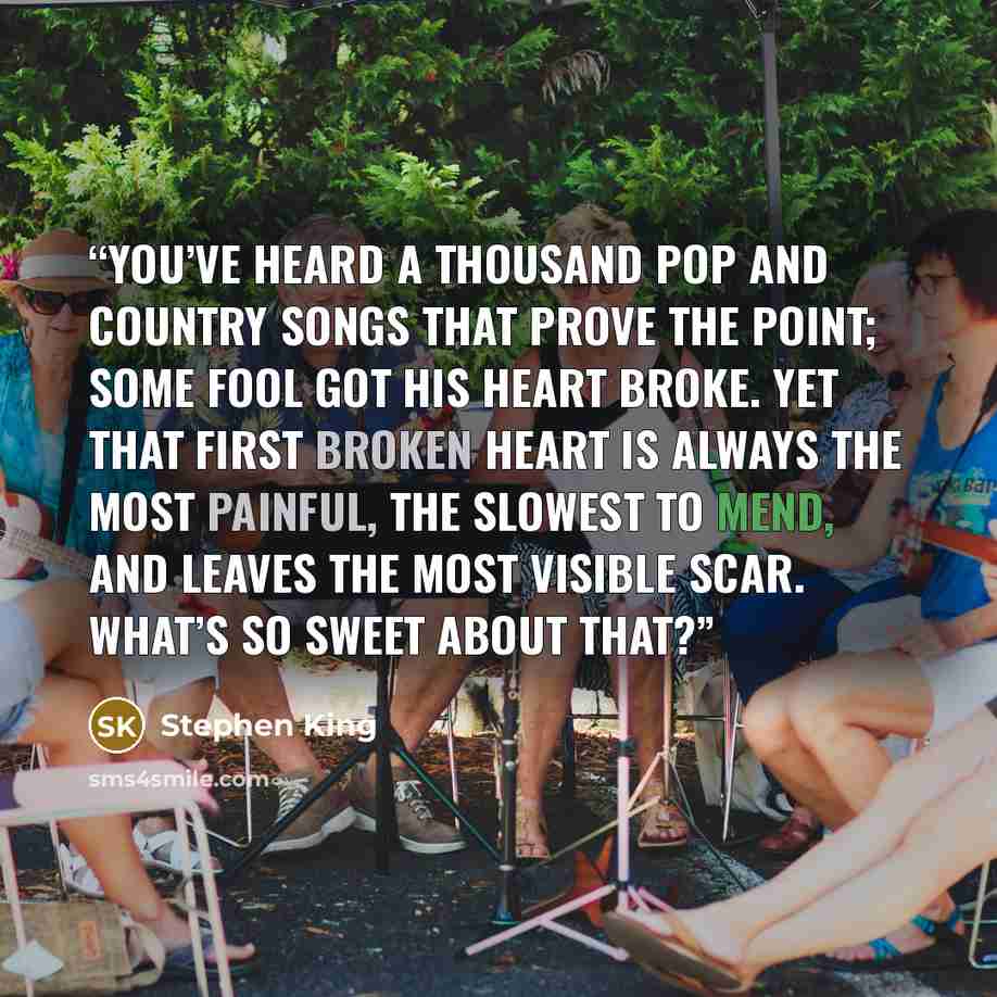 “You’ve heard a thousand pop and country songs that prove the point; some fool got his heart broke. Yet that first broken heart is always the most painful, the slowest to mend, and leaves the most visible scar. What’s so sweet about that?” quote by Stephen King