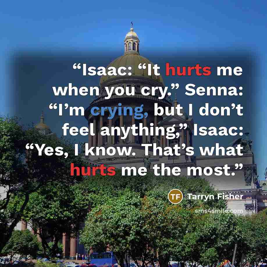 “Isaac: “It hurts me when you cry.” Senna: “I’m crying, but I don’t feel anything,” Isaac: “Yes, I know. That’s what hurts me the most.” quote by Tarryn Fisher
