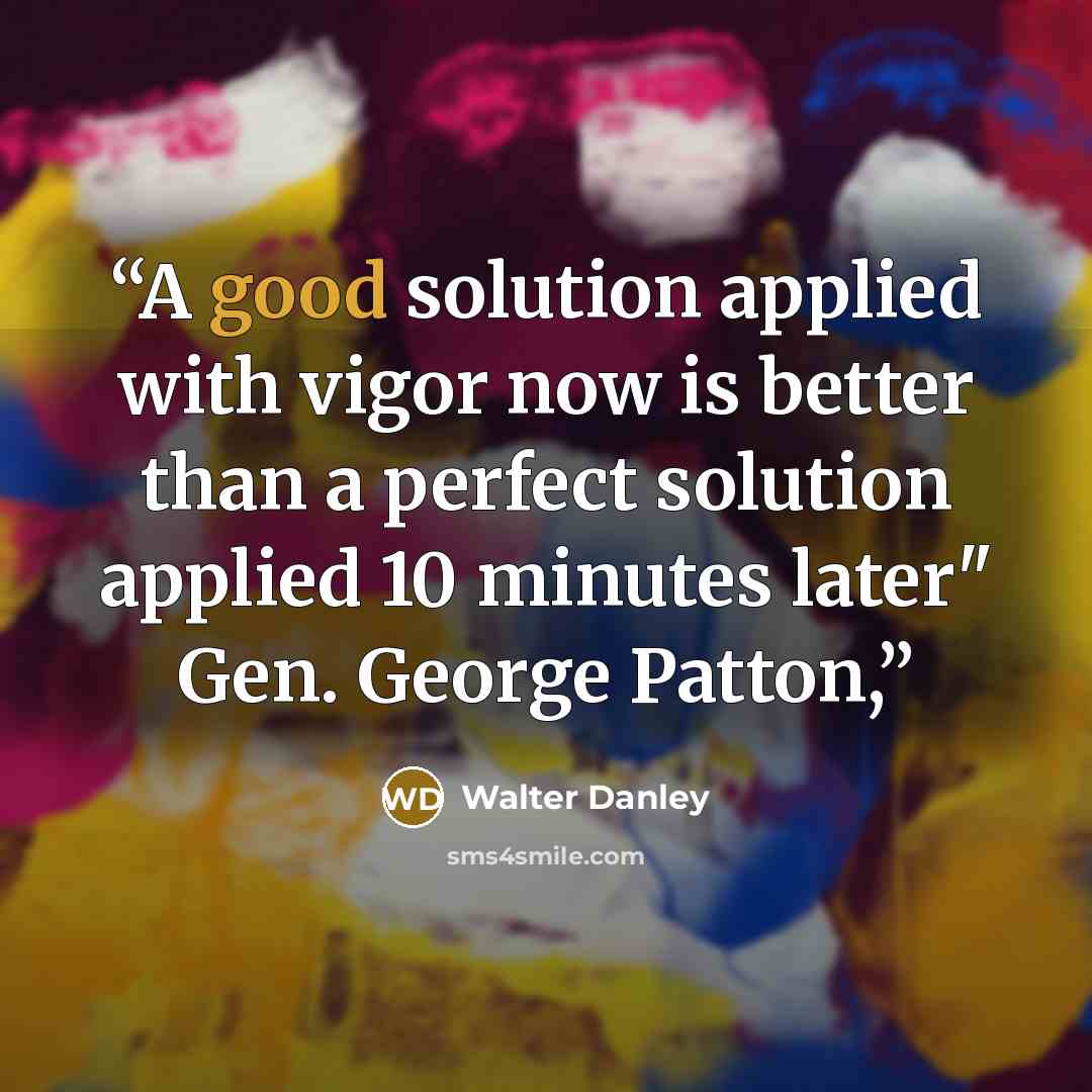“A good solution applied with vigor now is better than a perfect solution applied 10 minutes later" Gen. George Patton,” quote by Walter Danley