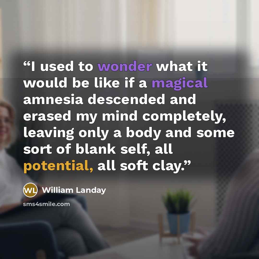 “I used to wonder what it would be like if a magical amnesia descended and erased my mind completely, leaving only a body and some sort of blank self, all potential, all soft clay.” quote by William Landay
