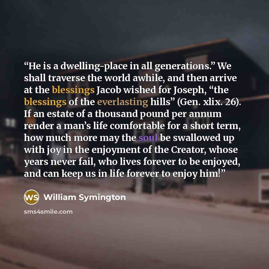 “He is a dwelling-place in all generations.” We shall traverse the world awhile, and then arrive at the blessings Jacob wished for Joseph, “the blessings of the everlasting hills” (Gen. xlix. 26). If an estate of a thousand pound per annum render a man’s life comfortable for a short term, how much…” quote by William Symington