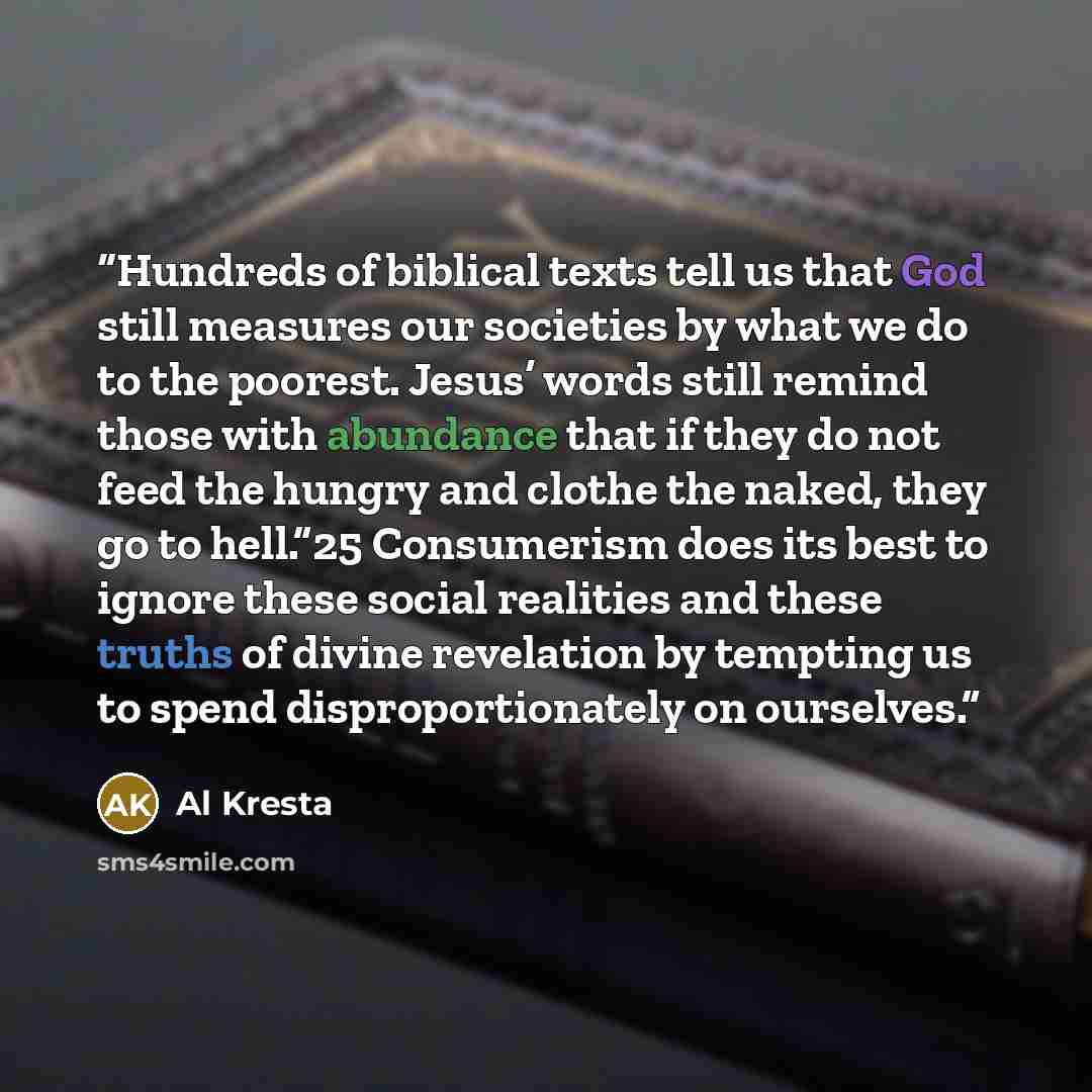 “Hundreds of biblical texts tell us that God still measures our societies by what we do to the poorest. Jesus’ words still remind those with abundance that if they do not feed the hungry and clothe the naked, they go to hell.”25 Consumerism does its best to ignore these social realities and these…” quote by Al Kresta