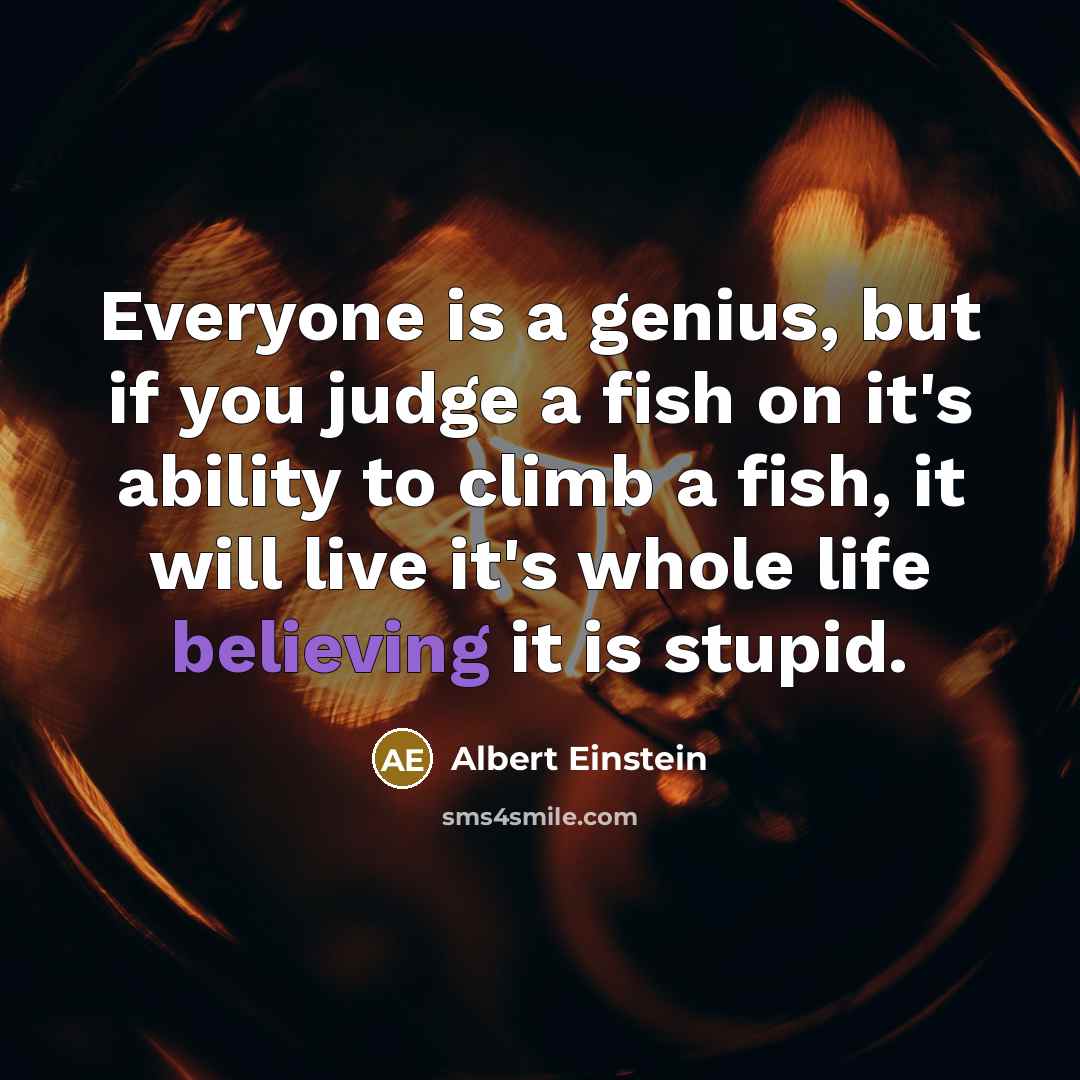“Everyone is a genius, but if you judge a fish on it's ability to climb a fish, it will live it's whole life believing it is stupid.” quote by Albert Einstein