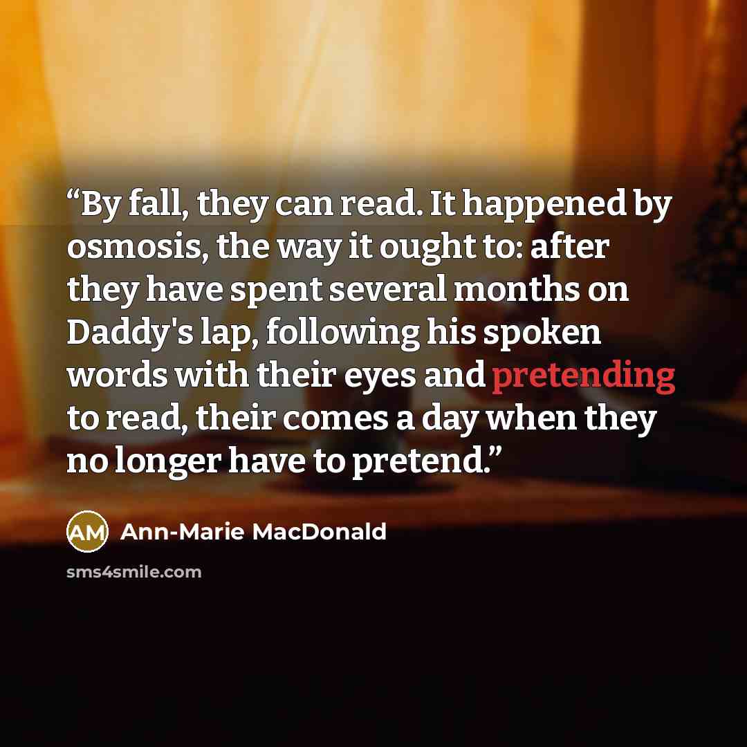 “By fall, they can read. It happened by osmosis, the way it ought to: after they have spent several months on Daddy's lap, following his spoken words with their eyes and pretending to read, their comes a day when they no longer have to pretend.” quote by Ann-Marie MacDonald