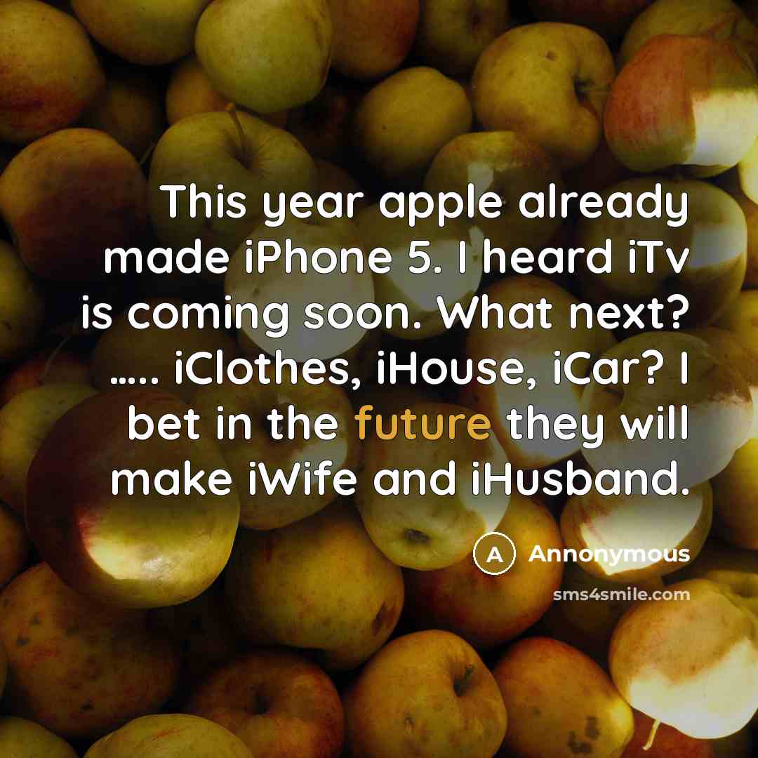 “This year apple already made iPhone 5. I heard iTv is coming soon. What next? ….. iClothes, iHouse, iCar? I bet in the future they will make iWife and iHusband.” quote by Annonymous