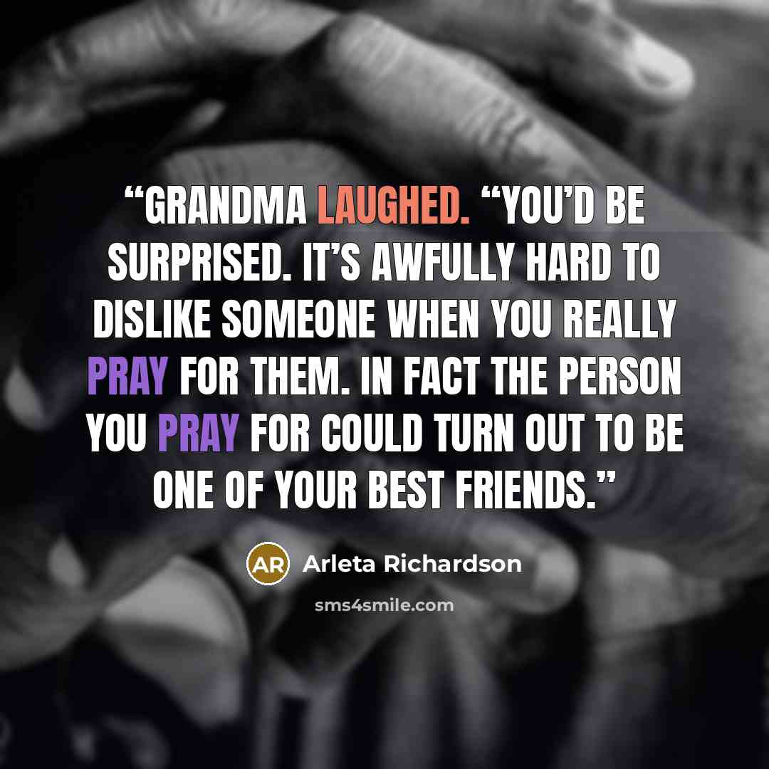 “Grandma laughed. “You’d be surprised. It’s awfully hard to dislike someone when you really pray for them. In fact the person you pray for could turn out to be one of your best friends.” quote by Arleta Richardson
