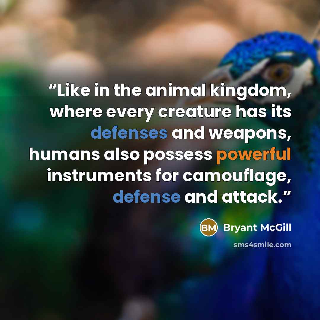 “Like in the animal kingdom, where every creature has its defenses and weapons, humans also possess powerful instruments for camouflage, defense and attack.” quote by Bryant McGill
