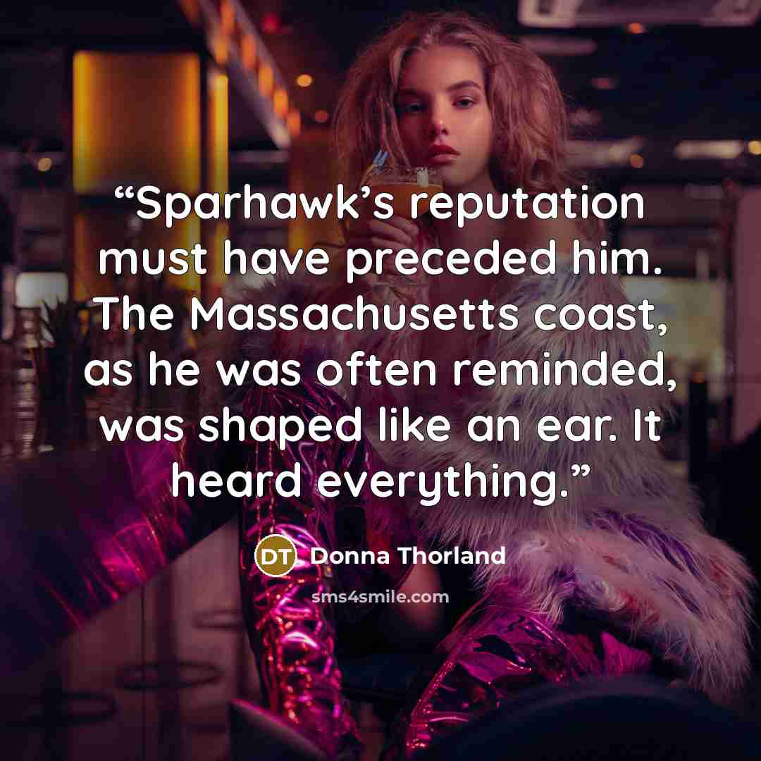 “Sparhawk’s reputation must have preceded him. The Massachusetts coast, as he was often reminded, was shaped like an ear. It heard everything.” quote by Donna Thorland