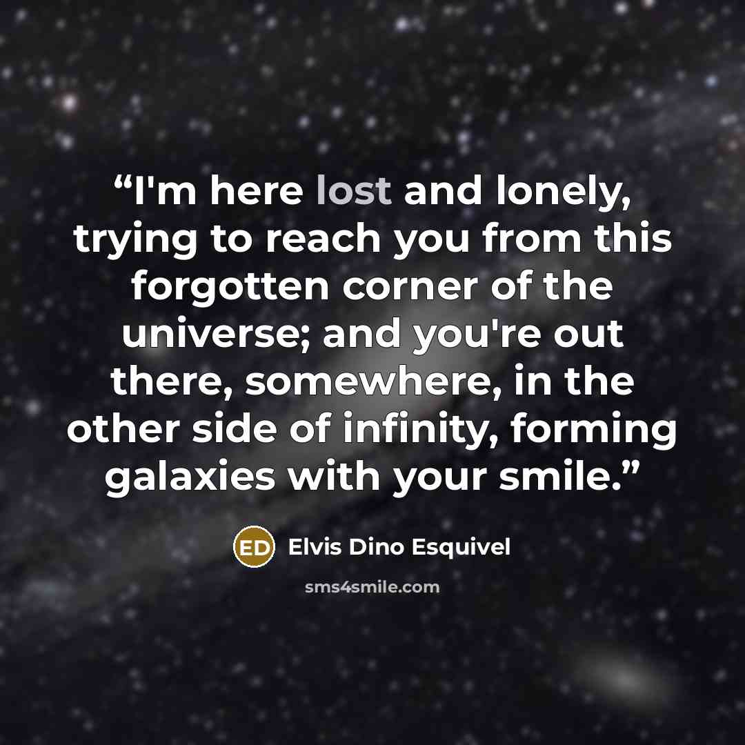 “I'm here lost and lonely, trying to reach you from this forgotten corner of the universe; and you're out there, somewhere, in the other side of infinity, forming galaxies with your smile.” quote by Elvis Dino Esquivel