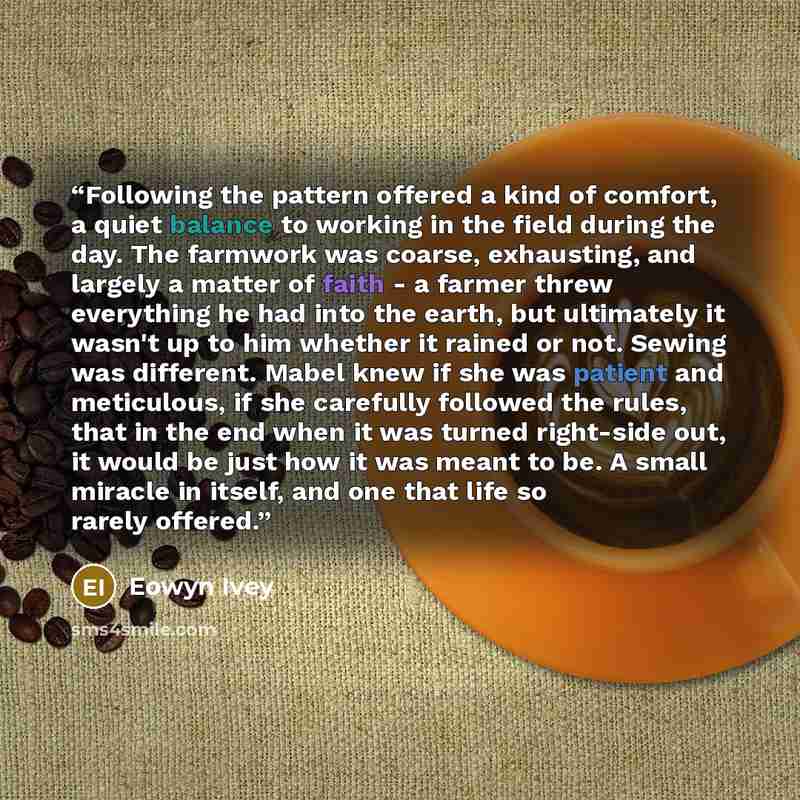 “Following the pattern offered a kind of comfort, a quiet balance to working in the field during the day. The farmwork was coarse, exhausting, and largely a matter of faith - a farmer threw everything he had into the earth, but ultimately it wasn't up to him whether it rained or not. Sewing was…” quote by Eowyn Ivey